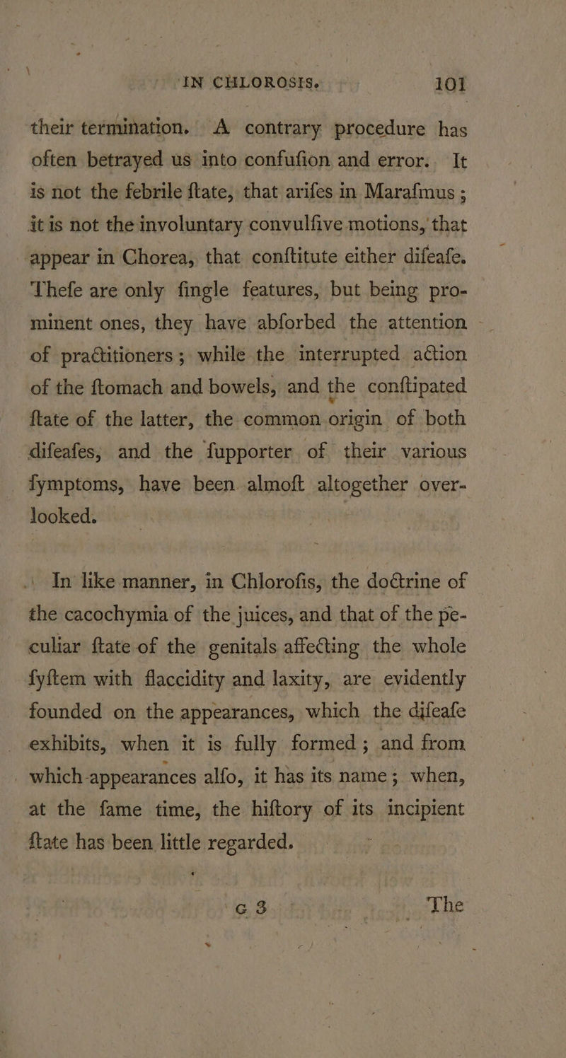their termination. A contrary procedure has often betrayed us into confufion and error. It is not the febrile ftate, that arifes in Marafmus ; it is not the involuntary convulfive motions, that appear in Chorea, that conftitute either difeafe. Thefe are only fingle features, but being pro- minent ones, they have abforbed the attention ~ of praétitioners ; while the interrupted aéion of the ftomach and bowels, and the conftipated ftate of the latter, the common origin of both difeafes; and the {fupporter of their various fymptoms, have been. almoft altogether over- looked. In like manner, in Chlorofis, the doctrine of the cacochymia of the juices, and that of the pe- culiar ftate of the genitals affecting the whole fyftem with flaccidity and laxity, are evidently founded on the appearances, which the difeafe exhibits, when it is fully formed; and from | which appearances alfo, it has its name; when, at the fame time, the hiftory of its incipient {tate has been little regarded. Bie | _ The