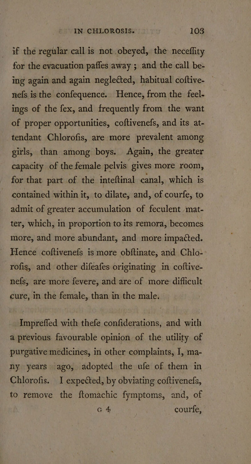 if the regular call is not obeyed, the neceflity for the evacuation paffes away ; and the call be- ing again and again neglected, habitual coftive- nefs is the confequence. Hence, from the feel- ings of the fex, and frequently from the want of proper opportunities, coftivenefs, and its at- tendant Chlorofis, are more prevalent among girls, than among boys. Again, the greater capacity of the female pelvis gives more room, for that part of the inteftinal canal, which is contained within it, to dilate, and, of courfe, to admit of greater accumulation of feculent mat- ter, which, in proportion to its remora, becomes more, and more abundant, and more impacted. Hence coftivenefs is more obftinate, and Chlo- rofis, and other difeafes originating in coftive- nefs, are more fevere, and are of more difficult cure, in the female, than in the male. _Impreffed with thefe confiderations, and with a previous. favourable opinion of the utility of purgative medicines, in other complaints, I, ma- ny years ago, adopted the ufe of them in Chlorofis. I expected, by obviating coftivenefs, to remove the ftomachic fymptoms, and, of G 4 _courfe,