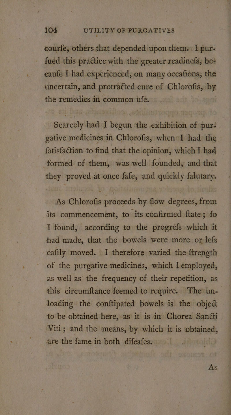 courfe, others that depended upon them. I pur- fued this practice with the greater readineds, be+ caufe I had experienced, on many occafions, the uncertain, and protracted cure of Chlorofis,. by the remedies in common ufe. Scarcely-had I begun ‘the .exhibition of pur- gative medicines in Chlorofis, when I had the _ fatisfaction to find that the opinion, which I had formed of them, was well founded, and that they proved.at once fafe, and quickly falutary. As Chlorofis proceeds by flow degrees, from its commencement, to its confirmed ftate; fo I found, according to the progrefs which it had made, that the bowels were more or lefs eafily moved. I therefore varied the ftrength of the purgative medicines, which I employed, as well as the frequency of their repetition, as loading the conftipated bowels is the obje&amp; to be obtained here, as it is in Chorea San&amp;i Viti; and the means, by which it is repre are the fame in both difeafes.