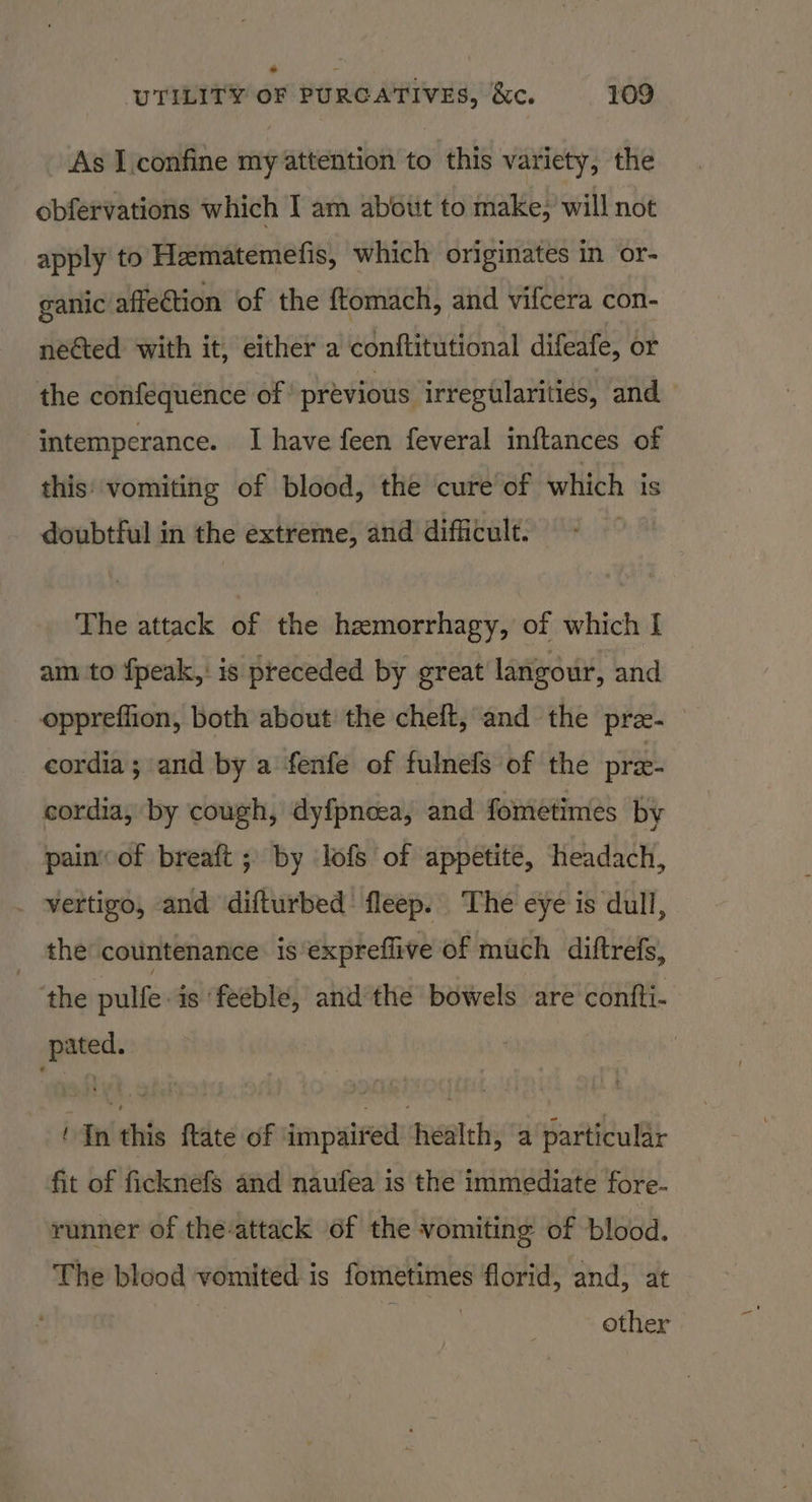 As I confine my attention to this variety, the obfervations which I am about to make, will not apply to Hematemefis, which originates in or- ganic affection of the ftomach, and vifcera con- neéted with it, either a conftitutional difeafe, or the confequence of previous irregularities, and intemperance. I have feen feveral inftances of this vomiting of blood, the cure of which is doubtful mm the extreme, and difficult. The attack of the hemorrhagy, of which I am to fpeak,: is preceded by great langour, and oppreffion, both about the cheft, and the pre- cordia; and by a fenfe of fulnefs of the pree- cordia, by cough, dyfpnoea, and fometimes by painof breaft ; by lofs of appetite, headach, vertigo, and difturbed’ fleep. The eye is dull, _ the countenance is expreffive of much diftrefs, the pulfe is ‘feeble, and the bowels are contti- pated. ‘In this ftate of impaired health, a particular fit of ficknefs and naufea is the immediate fore- runner of the-attack of the vomiting of blood. The blood vomited is fometimes florid, and, at other |