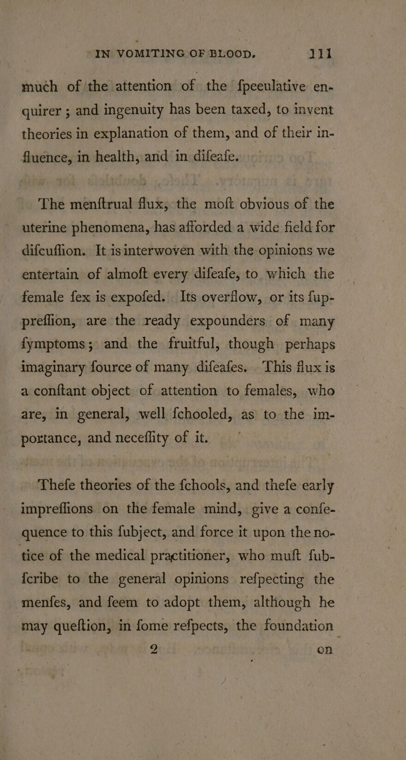 much of ‘the attention of the fpeeulative en- quirer ; and ingenuity has been taxed, to vent theories in explanation of them, and of their in- fluence, in health, and in difeafe. The menftrual flux, the moft obvious of the uterine phenomena, has afforded a wide field for difcuflion. It isinterwoven with the opinions we entertain of almoft every difeafe, to which the female fex is expofed. Its overflow, or its fup- preflion, are the ready expounders of many fymptoms; and the fruitful, though perhaps imaginary fource of many difeafes. This flux is a conftant object of attention to females, who are, in general, well fchooled, as to the im- portance, and neceflity of it. Thefe theories of the fchools, and thefe early impreflions on the female mind, give a confe- quence to this fubject, and force it upon the no- tice of the medical practitioner, who muft fub- {cribe to the general opinions refpecting the menfes, and feem to adopt them, although he may queftion, in fome refpects, the foundation 2 on