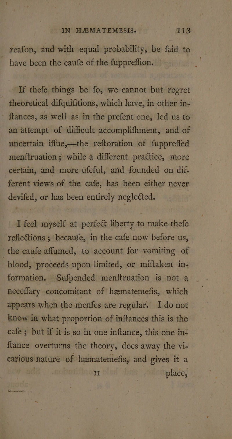 IN HAEMATEMESIS. 118 reafon, and with equal probability, be faid to have been the caufe of the fuppreflion. If thefe things be fo, we cannot but regret theoretical difquifitions, which have, in other in- ftances, as well as in the prefent one, led us to an attempt of difficult accomplifhment, and of uncertain iffue,—the reftoration of fuppreffed menstruation ; while a different practice, more certain, and more ufeful, and founded on dif. ferent views of the cafe, has been either never devifed, or has been entirely neglected. I feel myself at perfect liberty to make thefe reflections ; becaufe, in the cafe now before us, - the caufe affumed, to account for vomiting of blood, proceeds upon limited, or miftaken in- formation. Sufpended menftruation is not a neceflary concomitant of hamatemefis, which appears when the menfes are regular. Ido not _ Know in what proportion of inftances this is the cafe; but if it is so in one inftance, this one in- {tance overturns the theory, does away the vi- catious nature of heematemefis, and gives it a H place, eink