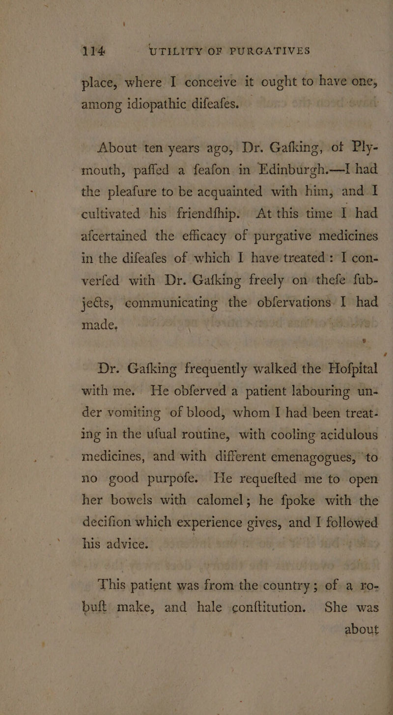 place, where I conceive it ought to have one, among idiopathic difeafes. — About ten years ago, Dr. Gafking, of Ply- mouth, paffed a feafon in Edinburgh.—I had the pleafure to be acquainted with him; and I cultivated his friendfhip. At this time I had afcertained the efficacy of purgative medicines in the difeafes of which I have treated’: I con- verfed with Dr. Gafking freely on thefe fub- jects, communicating the obfervations. I had made, hic : Dr. Gafking frequently walked the Hofpital with me. He obferved a patient labouring un- der vomiting of blood, whom I had been treat- ing in the ufual routine, with cooling acidulous . medicines, and with different emenagogues, ‘to no good purpofe. He requefted me to open her bowels with calomel; he fpoke with the decifion which experience gives, and I followed his advice. This patient was from the country; of a ro- buft make, and hale conftitution. She was about