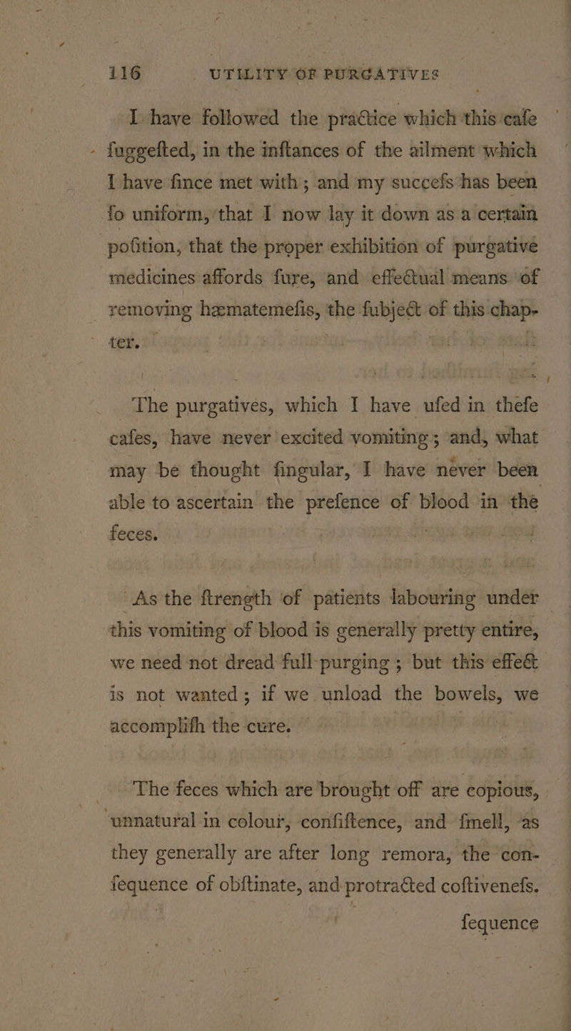 I have followed the practice which ‘this ‘cafe - fuggefted, in the inftances of the ailment which I have fince met with; and my succefs‘has been fo uniform, that I now lay it down as a certain : polition, that the proper exhibition of purgative medicines affords fure, and effectual means of removing hematemefis, Be fubject of thks: _ ter. ah he purgatives, which I have ufed in thefe cafes, have never excited vomiting; and, what may be thought fingular, I have never been. able to ascertain the prefence of blood in the feces. As the ftrength of patients labouring under — this vomiting of blood is generally pretty entire, we need not dread full-purging ; but this effe& is not wanted; if we unload the bowels,” we accomplith the cure. _ The feces which are brought off are copious, ‘unnatural in colour, confiftence, and fmell, -as they generally are after long remora, the con-— fequence of obftinate, and protracted coftiveneds. fequence