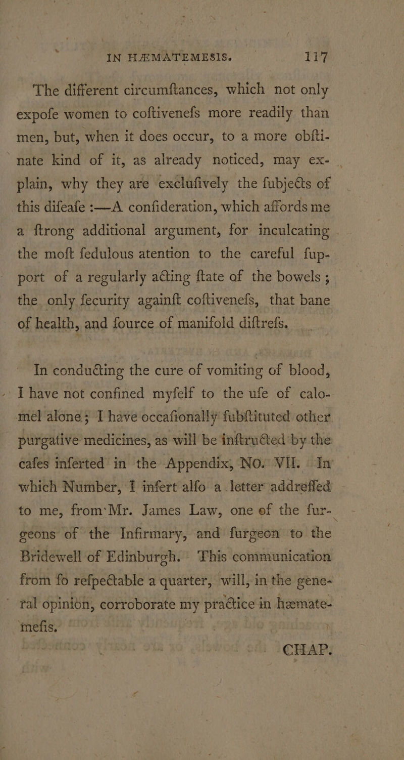 The different circumftances, which not only expofe women to coftivenefs more readily than men, but, when it does occur, to a more obfti- nate kind of it, as already noticed, may ex- , plain, why they are exclufively the fubjeéts of this difeafe :—-A confideration, which affords me the moft fedulous atention to the careful fup- port of a regularly acting ftate af the bowels ; the only fecurity again{t coftivenefs, that bane of health, and fource of manifold diftrefs. In conduéting the cure of vomiting of blood, - [have not confined myfelf to the ufe of calo- mel alone; T have occafionally fubttituted other purgative medicines, as will be inftru€ted by the cafes inferted in the Appendix, NO. VIL In which Number, I infert alfo a letter addrefled - to me, from’ Mr. James Law, one ef the fur- geons of the Infirmary, and furgeon to the Bridewell of Edinburgh. This conimunication from fo refpectable a quarter, will, in the gene- ” fal opinion, corroborate my praétice in hemate- imefis. , big ’ N _ CHAP.