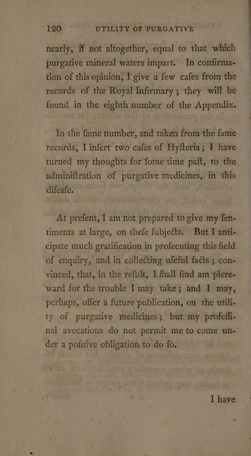 nearly, if not altogether, equal to that which purgative mineral waters impart. In confirma- tion of this opinion, I give a few cafes from the records of the Royal Infirmary ; ‘they will be found in the eighth number of the Appendix. In the fame number, and taken from the fame records, I infert two cafes of Hyfteria ; T have | turned my thoughts for fome' time paft, to the adminiftration. of purgative medicines, in this difeafe. : | At prefent, I am flot prepared to give my fen- timents at large, on thefe fubje&amp;ts. But J anti- cipate much gratification in profecuting this field of enquiry, and in cdlle@ing ufeful faéts ; con- vinced, that, in the refult, 1 fhall find am plere- ward for the trouble Imay take; and I’ may, | perhaps, offer a future publication, on the utili- ty of purgative medicines; but my profeffi- nal avocations do not permit me to come un- der a | PPE obligation to do fo. I have