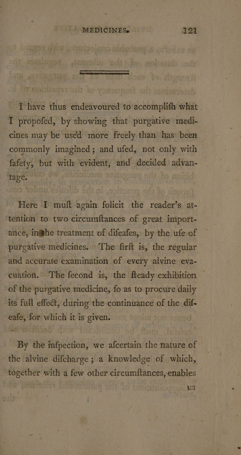 MEDICINESe 122 eC Re BNR SS Tas WERE NR » $i 5 Ihave thus endeavoured to accomplith what I propofed, by showing that purgative ‘medi- cines may be used more freely than has’ been commonly imagined; and ufed, not only with fafety, but with ‘evident, and decided advan- tage. | Here I mutt again folicit the reader’s at- tention to two circumftances of great import- ance, ingghe treatment of difeafes, by the ufe of purgative medicines. \ The firft is, the regular and acctirate examination of every alvine eva- of the purgative medicine, fo as to procure daily its full effe@, during the continuance of the. dif- ~ eafe, tor which it is given. By the infpection, we afcertain the nature of - US
