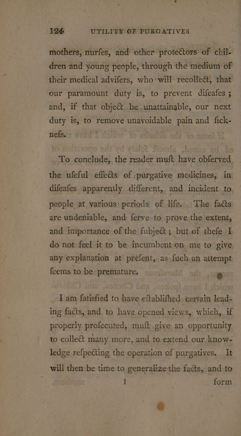 mothers, nurfes, and other ‘protettors: of chil. dren and young people, through the medium of their medical advifers, who will recolleé&amp;, that our paramount duty is, to prevent difeafes ; and, if that object..be..unattainable, our next duty is, to remove unavoidable pain and fick- nets) Sveit ) . To conclude, the reader muft have obferved the ufeful effeGis of :purgative medicines, in — difeafes. apparently different, and incident to people at various) periods of life. The facts are undeniable, and: fetve to prove the extent, and. importance of the fubje&amp;; but.of thefe I do not feel it to be incumbent on, me to give any explanation at’ prefent,)as.fuch,an attempt feems to be premature. e I am fatisfied to have eftablifhed certain lead- ing facts, and to have opened views, which, if properly. profecuted, mutt give an opportunity to collect many more, and to extend our know- ledge refpecting the operation of purgatives. It _ will then be time to. generalize the facts, and to Bay f form