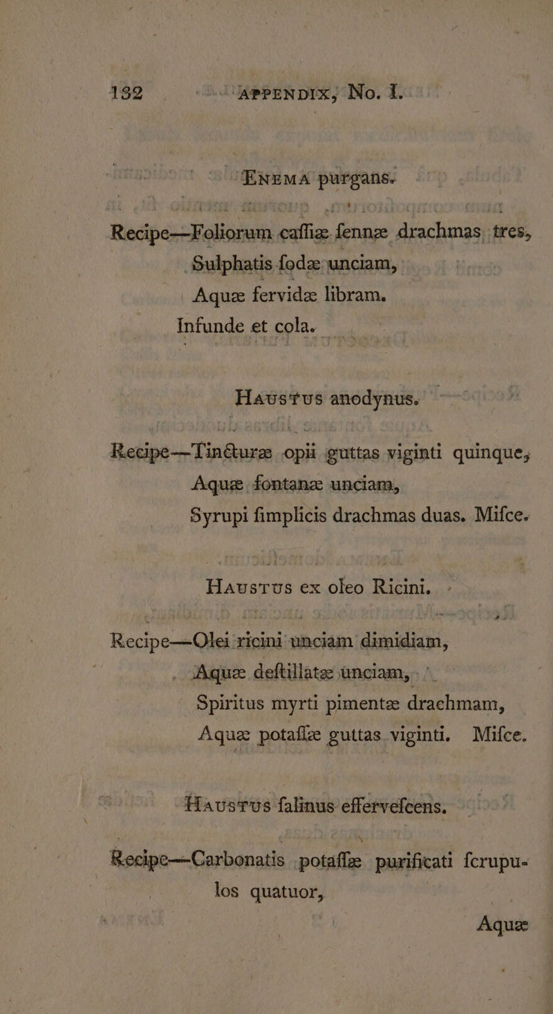 ENEMA purgans. Recipe—Foliorum caflize. fennz drachmas, tres, : ‘Sulphatis fode unciam, | Aquee fervide libram. Infunde et cola, HaustTus anodynus. Recipe—TinGure opii guttas viginti quinque, Aque fontanz unciam, Syrupi fimplicis drachmas duas. Mifce. Havstus ex oleo Ricini. Recipe—Olei ‘ricini unciam dimidiam, _ ‘Aquz deftillate unciam,. ” Spiritus myrti pimentz drachmam, Aque potafize guttas viginti. Mifce. Haustus falinus effervefcens. Recipe—Carbonatis potaflee purificati {crupu- los quatuor, — Aquee