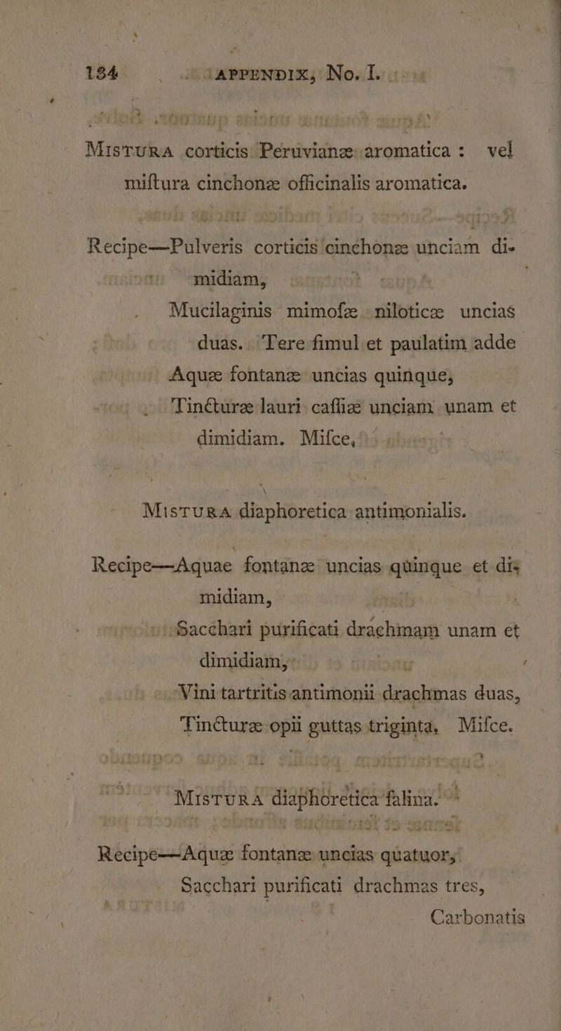 Mistura corticis Peruvian: aromatica: vel miftura cinchone officinalis aromatica. Recipe—Pulveris corticis cinchonez unciam di- ~-midiam, : Mucilaginis: mimofze. niloticas uncias duas.. Tere fimul et paulatim adde- Aque fontanz uncias quinque, Tincturee lauri: caffie unciam unam et dimidiam. Maifce, Mistuga diaphoretica antimonialis. Recipe—Aquae fontanz uncias quingue et dis midiam, “hy » SSacchari purificati drachmam unam et dimidiam, rtoh yer ’ Vini tartritis antimonii drachmas duas, Tinturz: opii guttas triginta, Mifce. Mistura diaphoretica falina. Recipe—Aquz fontanz uncias quatuor; Sacchari purificati drachmas tres, Carbonatis
