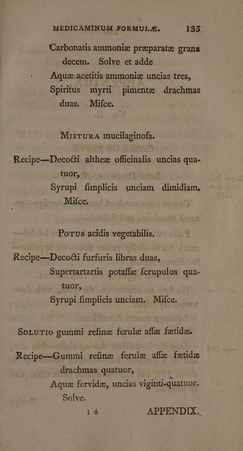 Carbonatis ammoniz preparate grana decem. Solve et adde ' Aquze.acetitis ammonie uncias tres, Spiritus myrti pimente drachmas | duas. Mifce. Mistura mucilaginofa, Recipe—Decotti althez officinalis uncias qua- tuor, — ead Syrupi fimplicis unciam dimidiam, Mifce, Portus acidis vegetabilis. | Recipe—Decotti furfuris libras duas, Supertartartis potaffe fcrupulos qua- tuor, Syrupi fimplicis unciam. Mifce. SoLuTIo gummi refine ferulee affee feetide:. Recipe—Gummi refine ferule affe fectides drachmas quatuor, _ Aque fervidee, uncias viginti-quatuor, Solve.
