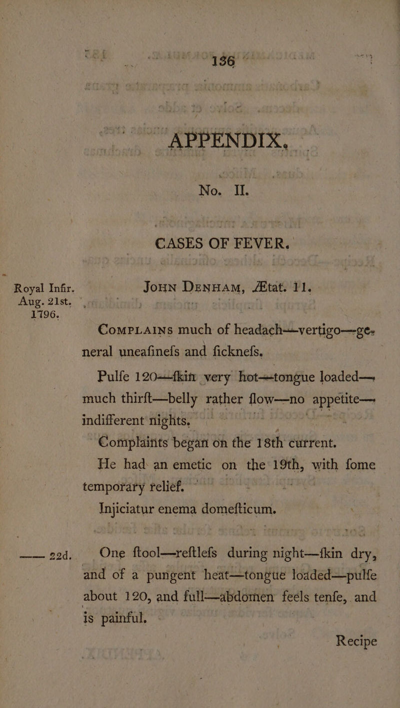 1796. at 136 Wad poh CASES OF FEVER. Comp.ains much of headach-vertigo—ge- neral uneafinefs and ficknefs. Pulfe 120—tki very hot-tongue loaded— much thirft—belly rather oe 3 eat indifferent nights. | Complaints began on the 18th current. He had: an emetic on the 19th, with fome temporary relief. nae See enema domefticum, One ftool—reftlefs ei sii be dry, is painful, Recipe