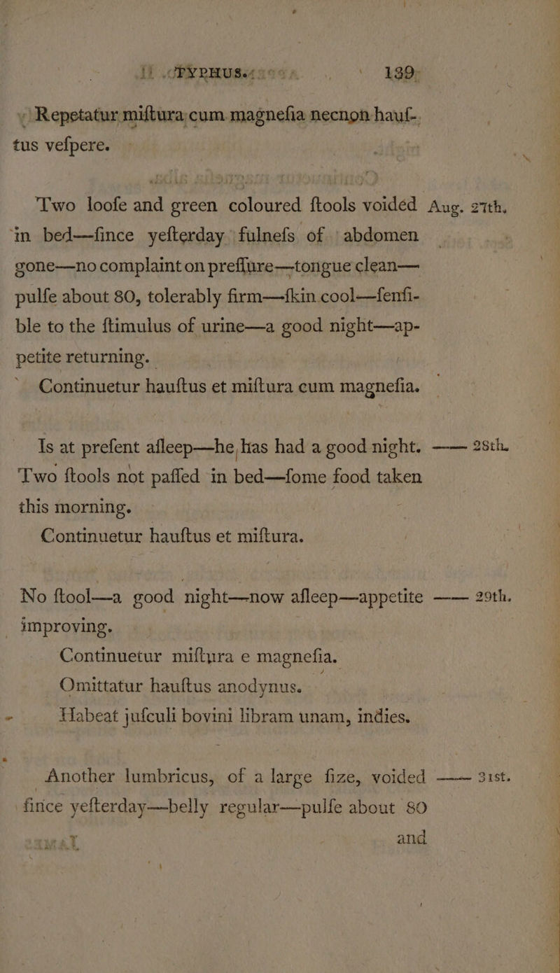 tus vefpere. ‘im bed—fince yefterday \fulnefs -Of:5) abdomen gone—no complaint on preflure—tongue clean— pulfe about 80, tolerably firm—fkin cool—fenfi- ble to the ftimulus of urine—a good night—ap- petite returning. Continuetur hauftus et miftura cum Gpactalin. Is at prefent afleep—he has had a good night. Two ftools not pafled in bed—fome food taken this morning. Continuetur hauftus et miftura. No ftool—a good night—now afleep—appetite _ improving. | Continuetur miftyra e magnefia. Omittatur hauftus anodynus. — ie HMabeat jufculi bovini libram unam, indies. Another lumbricus, of a large fize, voided firice yefterday—belly regular—pulfe about 80 yy MAL and Aug, Zith, 28th. siiccmoatee,: DONTE: Sist,
