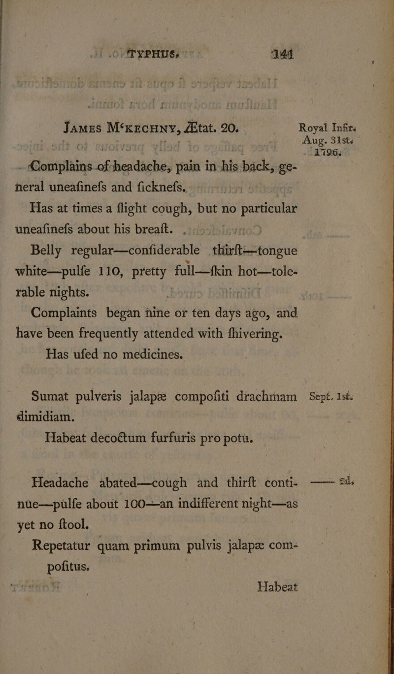 .O. TYPHUS, © | 144 sine ioheigsssaiiasn Bitat. 20. Royal Infirs Aug. 31sts | L196. | leas ok beiltiabis pain in his yaa) ee- 7 neral uneafinefs and ficknefs. Has at times a flight cough, but no particular uneafinefs about his breaft. ) | Belly regular—confiderable tiirftectongue white—pulfe 110, he full—fkin hot—tole- rable nights. sbocric Heri Complaints began nine or ten days ago, and have been frequently attended with fhivering. Has ufed no medicines. Sumat pulveris jalaps: compofiti drachmam Sept. 1st. dimidiam. Habeat decoctum furfuris pro potu. Headache abated—cough and thirft conti. —— 2d: nue—pulfe about 100—an indifferent nivht—as yet no ftool. Repetatur quam primum pulvis jalapz com- pofitus. ¥ Habeat