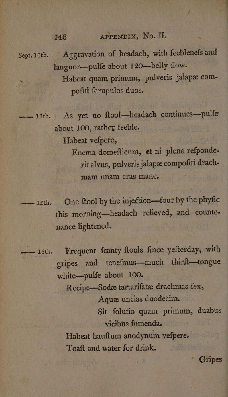 Sept. 10th. oes TIth. 146 APPENDIX, No. I. :  Aggravation of headach, with feeblenefs and languor—pulfe about 120—belly flow. Habeat quam primum, pulveris jalapz com- pofiti fcrupulos duos. As yet no ftool—headach continues—pulfe about 100, rather feeble. Habeat vefpere, | Enema domefticum, et ni plene refponde- rit alvus, pulveris jalapez compofiti drach- mam. unam cras mane, One ftool by the injection—four by the phyfic this morning—headach relieved, and counte- nance lightened. Frequent {canty ftools fince yefterday, with gripes and tenefmus—much _ thirft—tongue white—pulfe about 100. : Recipe—Sodze tartarifate drachmas fex, Aquz uncias duodecim. Sit folutio quam primum, duabus -vicibus fumenda. Habeat hauftum anodynum vefpere. Toaft and water for drink. Gripes