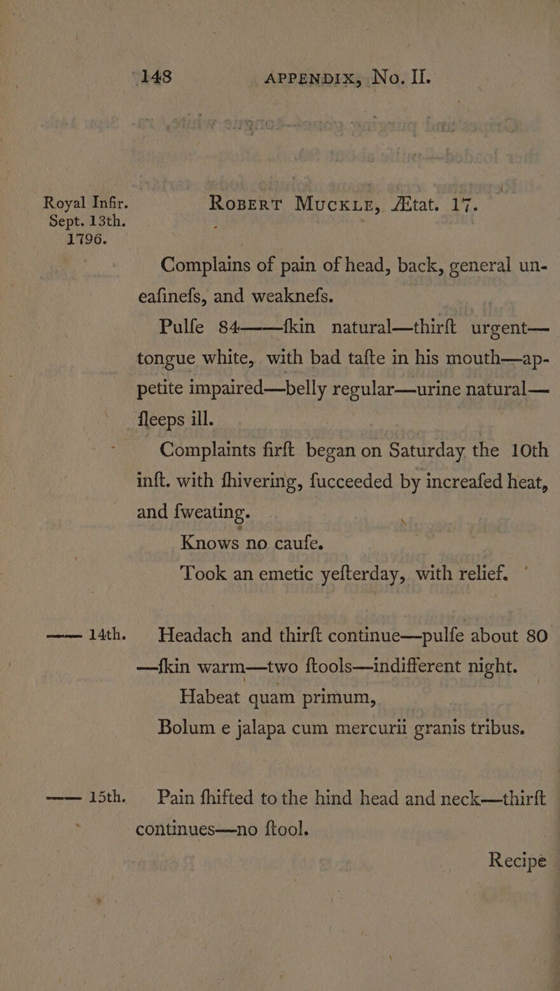 Royal Infir. Rosert Muckie, “Etat. 17. Sept. 13th. 4 1796. Complains of pain of head, back, general un- eafinefs, and weaknefs. Pulfe 84——fkin naftual—thint urgent— | tongue white, with bad tafte in his mouth—ap- petite impaired—belly regular—urine natural— ' fleeps ill. Complaints firft ay ti on Saturday the 10th inft. with fhivering, fucceeded by increafed heat, and fweating. : Knows no caufe. Took an emetic yefterday, with relief. —— 14th. Headach and thirft continue—pulfe about 80 —fkin warm—two ftools—indifferent night. Habeat quam primum, Bolum e jalapa cum mercuril granis tribus. —— 15th. Pain fhifted tothe hind head and neck—thirft continues—no {tool. | | Recipe