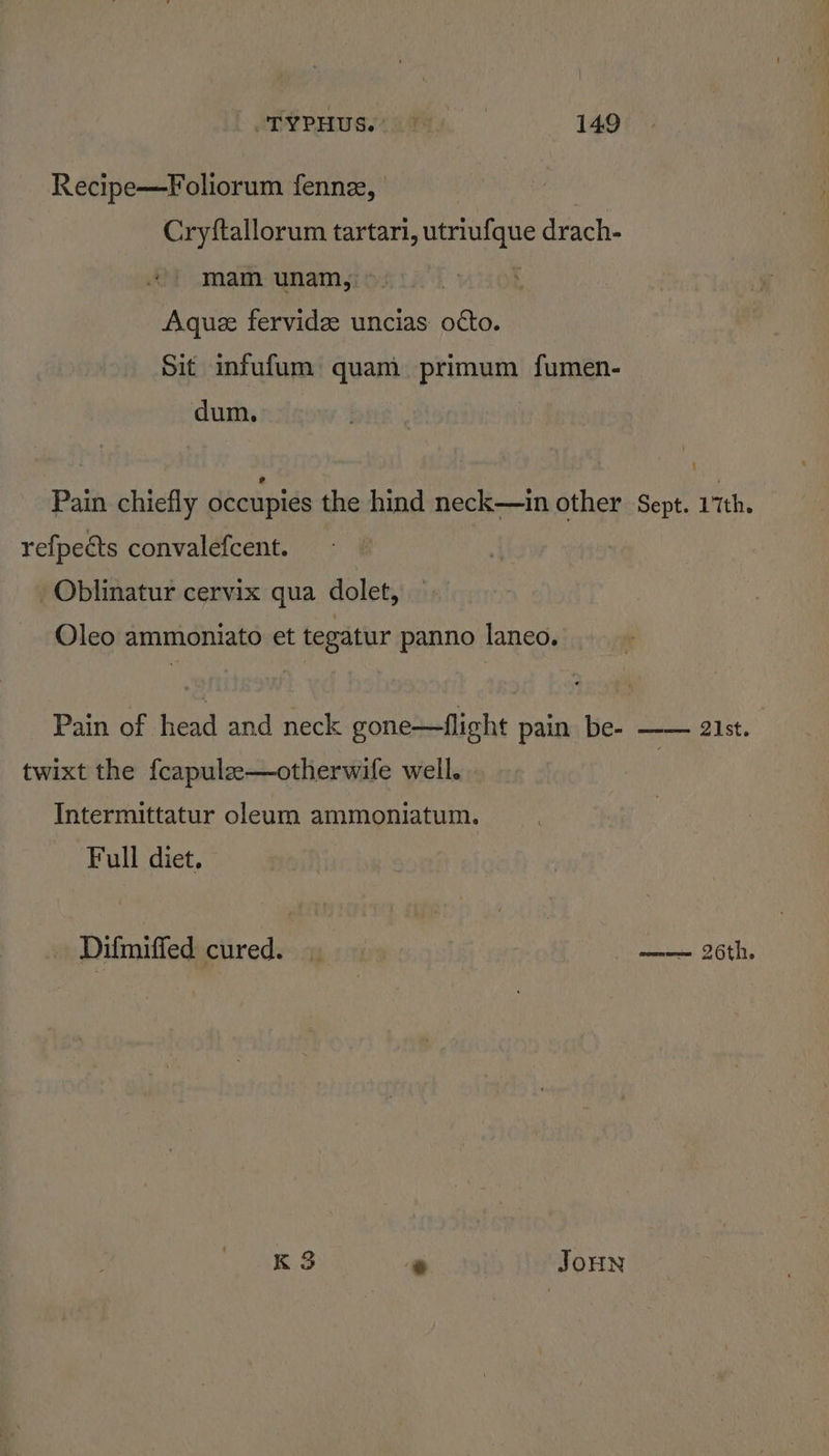Recipe—Foliorum fennz, Cryftallorum tartari, utriufque drach- mam unam, | Aquz fervide uncias otto. Sit infufum quam primum fumen- dum. Pain chiefly occupies the hind neck—in other Sept. Lith. refpects convalefcent. | Oblinatur cervix qua dolet, Oleo ammoniato et tegatur panno laneo. Pain of head and neck gone—flight pain be- —— 21st. twixt the fcapule—otherwife weil. | Intermittatur oleum ammoniatum. Full diet. | Difmiffed cured. | abies SOUT, K 3 * JoHN