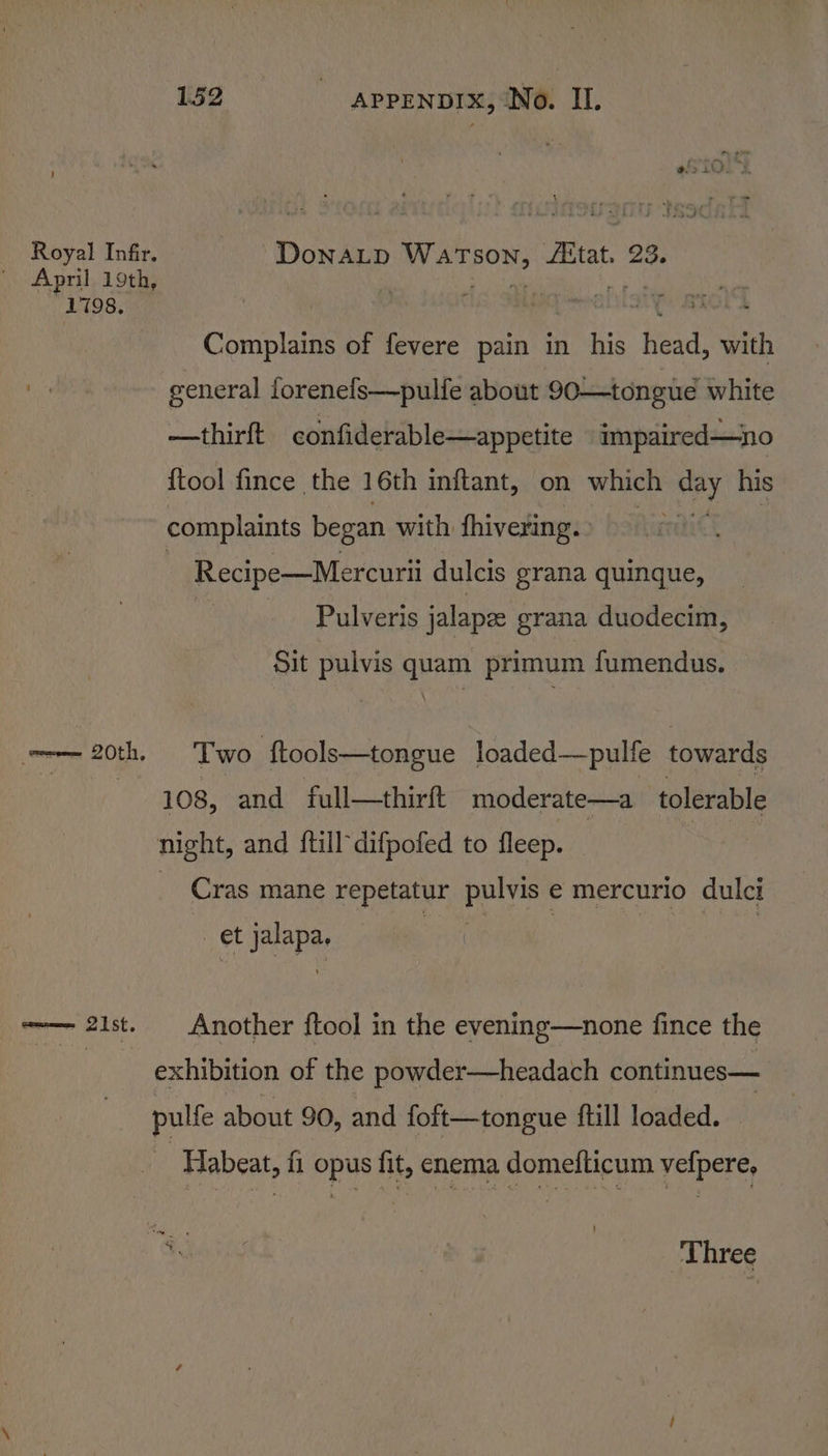 1798, DoNnALD WATSON, Aitat. 23. Complains of fevere pain in his head, with general iorenefs—pulfe about 90—tongue white —thirft confiderable—appetite impaired—no {tool fince the 16th inftant, on which day his complaints began with fhivering. ; Recipe—Mercurii dulcis grana quinque, Pulveris jalapee grana duodecim, Sit pulvis quam primum fumendus. Two ftools—tongue loaded—pulfe towards 108, and full—thirft moderate—a tolerable Cras mane repetatur poe € mercurio dulci et Hepa Another {tool in the evening—none fince the exhibition of the powder—headach continues— pulfe about 90, and foft—tongue ftill loaded. -Habeat, fi opus fit, enema domefticum vefpere,