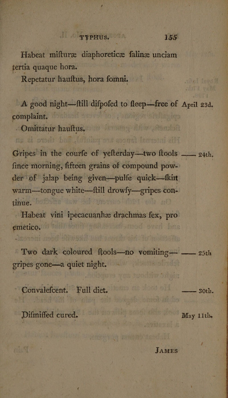 Habeat mifturz diaphoreticz falinze unciam tertia quaque hora. Repetatur hauftus, hora fomni. A good night—ftill difpofed to fleep—free of April 23d. complaint. - Omittatur hauftus, Gripes in the courfe of yefterday—two ftools —— gath, fince morning, fifteen grains of compound pow- 1A os der ‘of jalap being given—pulfe quick—fkint warm—tongue white—fiill drowly—gri ipes COn- tinue. , Habeat vini ipecacuanhz drachmas fex, pro emetico. | : Two dark Lise tized f{tools—no ones 25th ten i te quiet night. - Convalefcent. Ful diet. ——— 30th. Difmiffed cured. : May 11th.