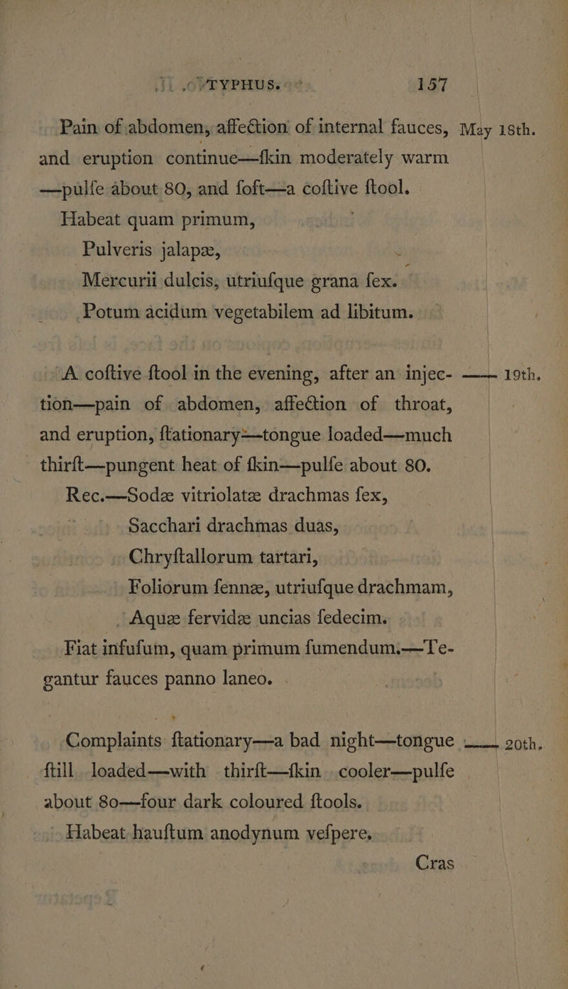 Pain of | abdomen, affection of internal fauces, May 18th. and eruption continue—fkin moderately warm —pulfe about 80, and foft—a coftive ftool. Habeat quam primum, Pulveris jalapze, Mercuri dulcis, utriufque grana fex. Potum acidum vegetabilem ad libitum. A coftive ftool in the evening, after an injec- —— 19th. tion—pain of abdomen, affection of throat, and eruption, ftationary—-tongue loaded—much - thirft—pungent heat of fkin—pulfe about 80. Rec.—Sode vitriolatz drachmas fex, Sacchari drachmas duas, Chryftallorum tartari, Foliorum fenne, utriufque drachmam, | Aque fervidee uncias fedecim. Fiat infufum, quam primum fumendum.—Te- gantur fauces panno laneo. Complaints ftationary—a bad night—tongue —_. goth, fill. loaded—with thirft—fkin . cooler—pulfe about 80——four dark coloured ftools. Habeat hauftum anodynum vefpere, Cras