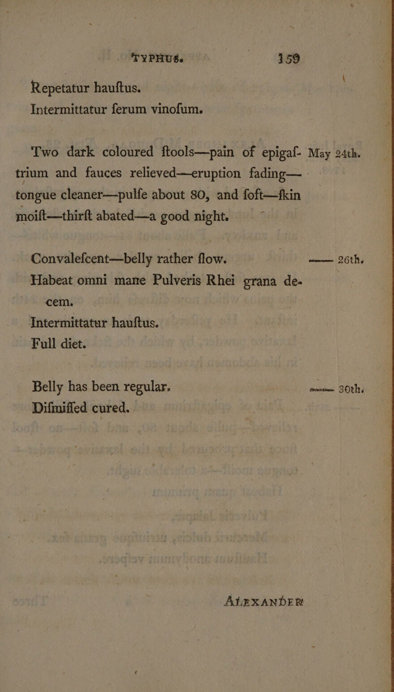 Repetatur hauftus. Intermittatur ferum vinofum. Two dark coloured ftools—pain of epigaf- May 24th. trium and fauces relieved—eruption fading— tongue cleaner—pulfe about 80, and foft—fkin moift—thirft abated—a good night. Convalefcent—belly rather flow. —— 26th, Habeat omni mane Pulveris Rhei grana de- cem. | Intermittatur hauftus. Full diet. Belly has been regular. suiinit ‘B0h2 Difmiffed cured. ALEXANDER