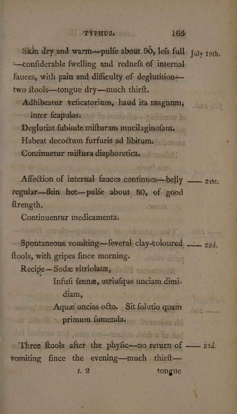 kin diy: and warme=pulfe aboiit 90, lefs full, july 1oth. Rabin 2 fwelling and ‘rednefs of internal fauces, with paim and difficulty of deglutition— two ftools—tongue dry—muich thirft. Adhibeatur’ veficatorinm,, haid ita neagpems inter fcapulas: Deglutiat fubinde mifturam SRA IRE O RR | Habeat decottum furfuris ad libitum: ° - Continuetur miftura diaphoretica. Affection of internal fauces continuies_belly smiles Sirke; tegular—fkin hot—pulfe about 80, of \good itrength. Continuentur medicamenta: - Spontaneous vomitinig—feveral. clay-coloured, Ror dee . dd, ftools, with gripes fince morning. 3 . Recipe—Sode vitriolatee;, Infufi fenne, uttiufque unciam tied diam, ¢ ' Aquee uncias oto. . Sit folutio quam primum fumenda. en Pe Three ftools after the phyfic—no return of a bSdi vomiting fince the evening—much_ thirft— L2 fongue