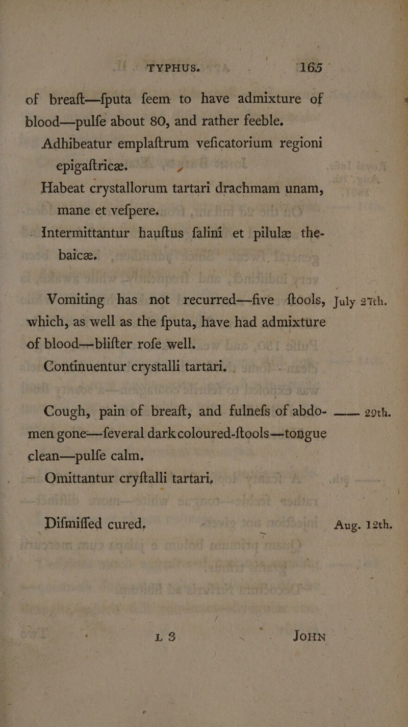 of breaft—fputa feem to have admixture of blood—pulfe about 80, and rather feeble. Adhibeatur emplaftrum veficatorium regioni epigaitrice. =, Habeat crystallorum tartari drachmam unam, mane et vefpere. i - Intermittantur hauftus falini et pilule the- baicz. Vomiting has not recurred—five ‘tools, July 27th. which, as well as the fputa, have had admixture of blood—blifter rofe well. Continuentur crystalli tartari. | Cough, pain of breaft, and fulnefs of abdo- —— goth. men gone—feveral dark coloured-ftools—tongue clean—pulfe calm. | ~ Omittantur cryftalli tartari, — ‘Difmiffed cured. ; Aug. 12th. L3 MO WIGHN
