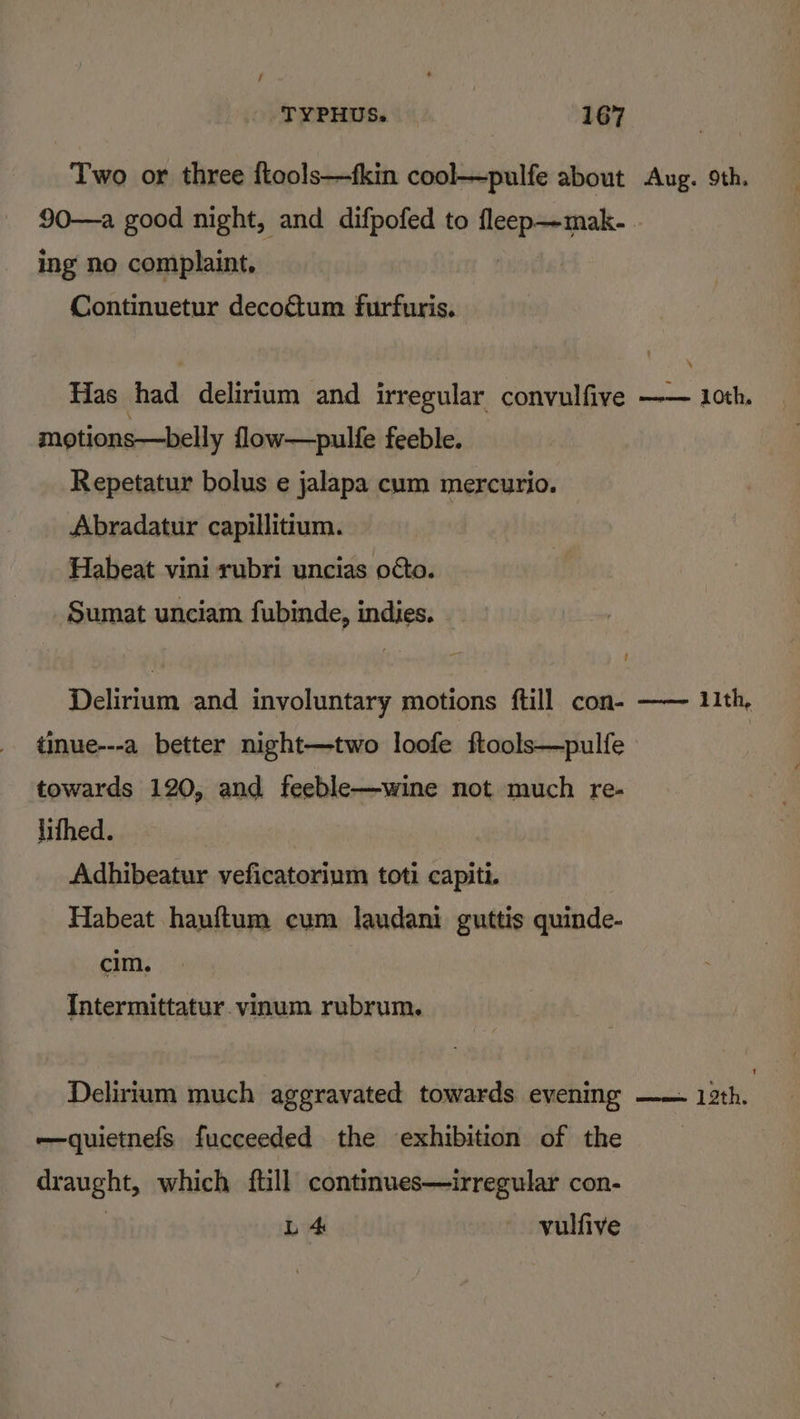 Two or three ftools—fkin cool—pulfe about Aug. 9th. 90—a good night, and difpofed to ie | ing no complaint, Continuetur decogétum furfuris. Has baa delirium and irregular convulfive —— 1oth. motions—belly flow—pulfe feeble. Repetatur bolus e jalapa cum mercurio. Abradatur capillitium. Habeat vini rubri uncias octo. Sumat unciam fubinde, indies. Delirium and involuntary motions ftill con- —— 11th, tinue---a better night—two loofe ftools—pulfe : towards 120, and feeble—wine not much re- lifhed. . Adhibeatur veficatorium toti capiti. Habeat hanftum cum laudani guttis quinde- cim. Intermittatur. vinum rubrum. Delirium much aggravated towards evening —— 13th. -—quietnefs fucceeded the exhibition of the draught, which ftill continues—irregular con- | L 4 | vulfive