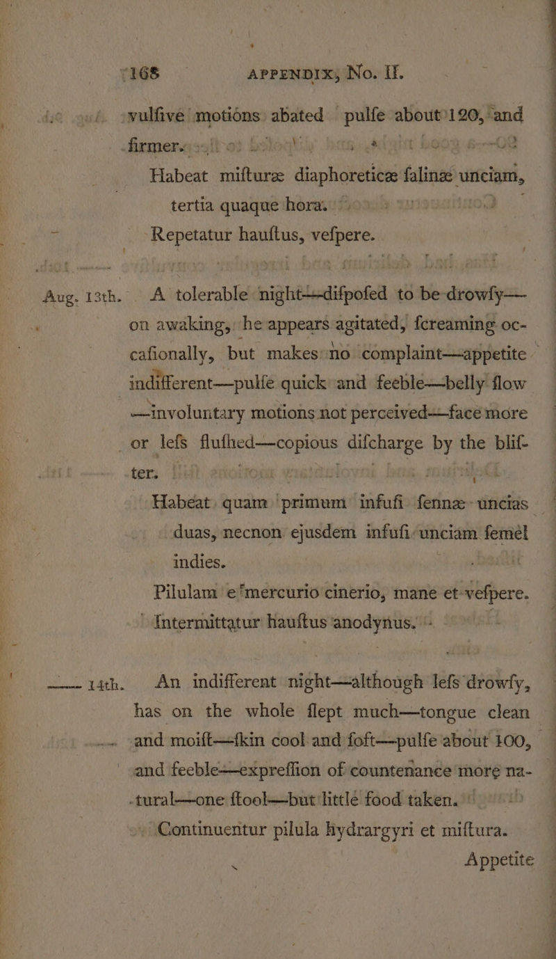 0 YRS APPENDIX; No. I. »/. owulfive motions red -pulfe about: 120,%and | -femers salt os holoybiy’ lite, a Qnt BOO foe Oe | Habeat mufturee diaphoretica falinge uuniciam, : tertia quaque hora. ~ | ) ‘Repetatur hauftus, vefpere. Aug. 13th. A tolerable nightdifpofed to be-drowly— i on awaking, he appears agitated, fcreaming oc- cafionally, but makes no complaint—appetite - indifferent—pulfe quick and feeble—belly flow | —involuntary motions not perceivedface more or lefs sbi malin ce wiring by the blif- ter. ot Habeat quam ‘primum infufi fenne-uncias duas, necnon ejusdem infufi-wnciam femél indies. Pilulam ‘e'mercurio cinerio, mane et-vefpere. ~ Intermittatur hauftus anodynus. - ~—-1ith. An indifferent night—although lefs drowfy, has on the whole flept much—tongue clean .. and moift—fkin cool and foft—pulfe about £00, and feeble-expreffion of countenance more na- tural—one ftool—but littlé food taken.) Continuentur pilula hydrargyri et miftura.