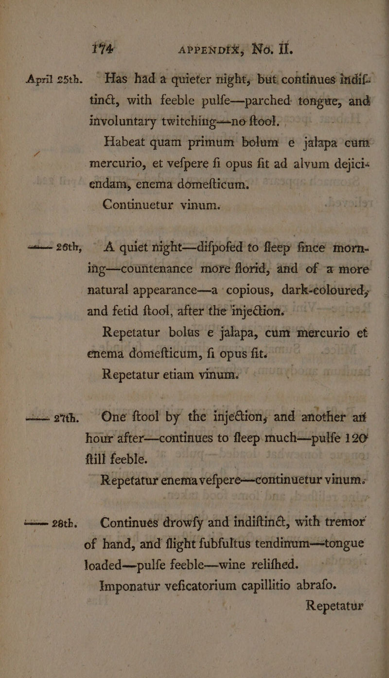 April 25th. —— 2th. aoe 28th. 174 APPENDEX; No. Il. “Has had a quieter nights but continues indif: tinét, with feeble pulfe—parched: tongue, and involuntary twitching—ne ftool. | Habeat quam primum bolum e¢ jalapa curt mercurio, et vefpere fi opus fit ad alvum dejici« endam, enema domefticum. Continuetur vinum. A quiet night—difpofed to fleep’ finceé morn- ing—countenance more florid, and of a more natural appearance—a ‘copious, dark-eoloured; and fetid ftool, after the ‘injection. Repetatur bolus e jalapa, cum mercurio et enema domefticum, fi opus fit. © Repetatur etiam vinum. One {tool by the injection, and another aif hour after—continues to fleep. much—pulfe 120 ftill feeble. | | Repetatur enema vefpere—continuetur vinum- Continues drowfy and indiftina, with tremor of hand, and flight fubfultus tendinum—tongue loaded—pulfe feeble—wine relifhed. Imponatur veficatorium capillitio abrafo. Repetatur