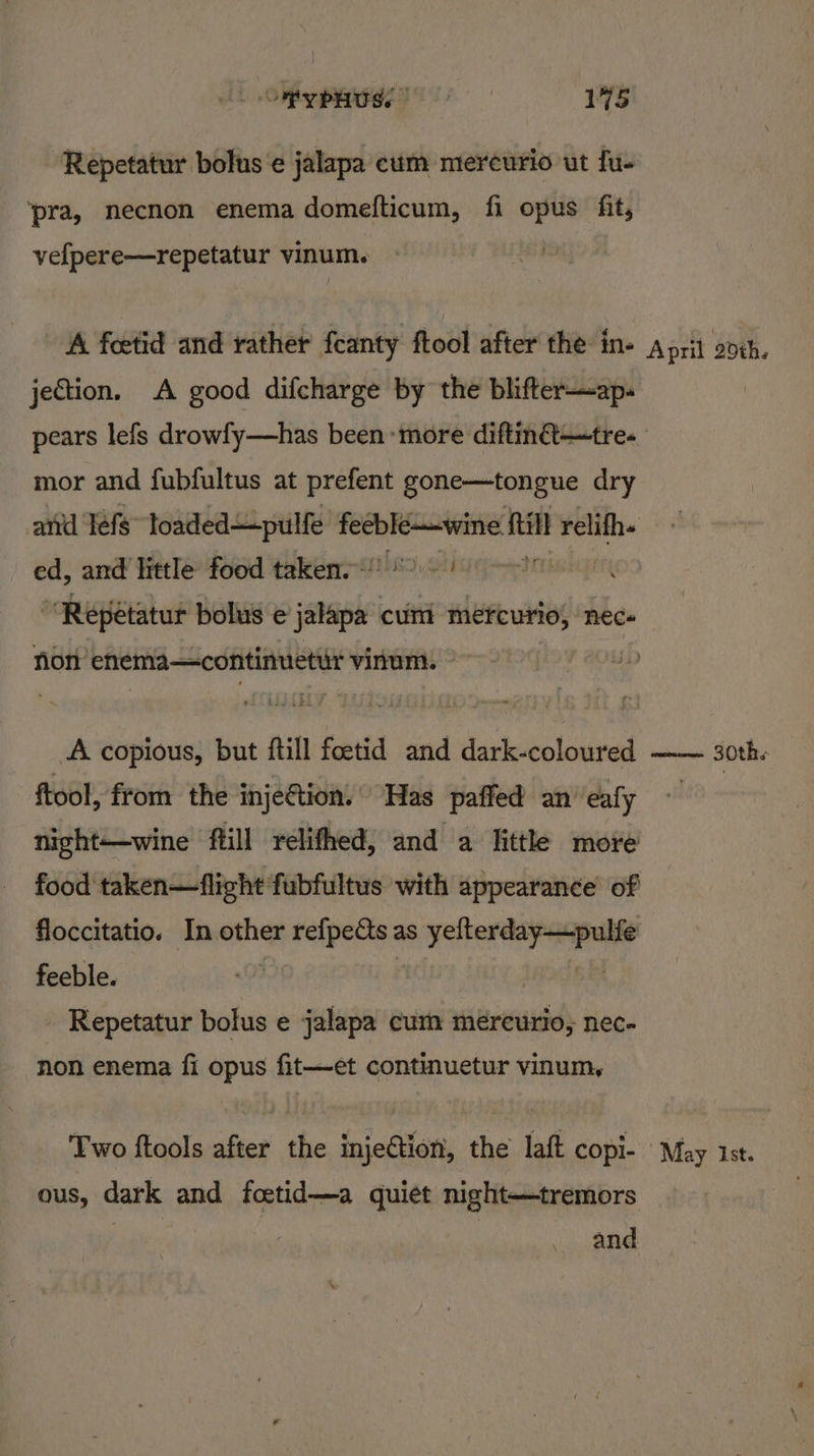 Repetatur bolus'e jalapa cum mereurio ut fu- ‘pra, necnon enema domefticum, fi opus fit, vefpere—repetatur vinum. jection. A good difcharge by the blifter—ap- mor and fubfultus at prefent gone—tongue dry ed, and little food taken.) >: ~ “Repetatur bolus e tapi cunt mefcurio, nec. non enema—continuettt vinum. — A copious, but fill A fetid and dark-coloured ftool, from the injection. Has paffed an’ eafy night—wine ftill relifhed, and a little more floccitatio. In other refpects as Nia in feeble. Repetatur bolus e jalapa cum méreurio, nec- non enema fi opus fit—et continuetur vinum, Two ftools after the injection, the laft copi- ous, dark and foetid—a quiet night—tremors and mimoms Sth.