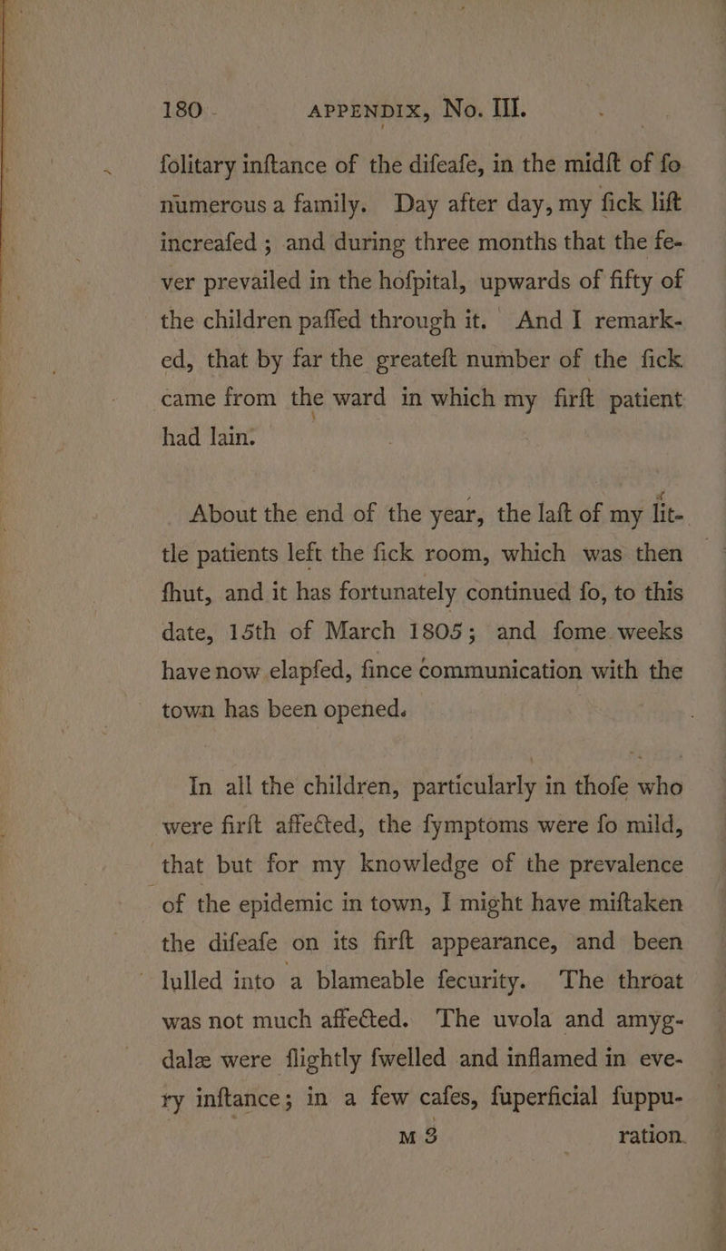 folitary inftance of the difeafe, in the midft of fo numerous a family. Day after day, my fick lift increafed ; and during three months that the fe- ver prevailed in the hofpital, upwards of fifty of the children paffed through it. And I remark- ed, that by far the greateft number of the fick came from the ward in which my firft patient had lain. About the end of the year, the laft of my lite tle patients left the fick room, which was then — fhut, and it has fortunately continued fo, to this date, 15th of March 1805; and fome. weeks have now elapfed, fince Communication with the - town has been opened. | In all the children, particularly in thofe who were firft affected, the fymptoms were fo mild, that but for my knowledge of the prevalence of the epidemic in town, I might have miftaken the difeafe on its firft appearance, and been lulled into a blameable fecurity. The throat was not much affected. The uvola and amyg- dale were flightly fwelled and inflamed in eve- ry inftance; in a few cafes, fuperficial fuppu- M3 ration.