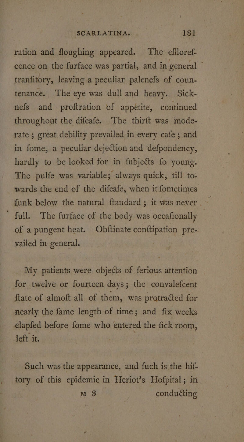 ration and floughing appeared. ‘The efiloref- cence on the furface was partial, and in general : tranfitory, leaving a peculiar palenefs of coun- tenance. The eye was ‘dull and heavy. Sick- nefs and proftration of appétite, continued throughout the difeafe. The thirft was mode- rate ; great debility prevailed in every cafe ; and in fome, a peculiar dejection and defpondency, hardly to be looked for in fubjects fo young. The pulfe was variable; always quick, till’ to- wards the end of the difeafe, when it fometimes funk below the natural ftandard ; it was never . ~ ' full. The furface of the body was occafionally : of a pungent heat. Objftinate conftipation pre- vailed in general. My patients were objects of ferious attention for twelve or fourteen days; the convalefcent ftate of almoft all of them, was protracted for nearly the fame length of time; and fix weeks elapfed before fome who enenee the fick room, left it. Such was the appearance, and fuch is the hif- tory of this epidemic in Heriot’s Hofpital ; in M 3 conducting