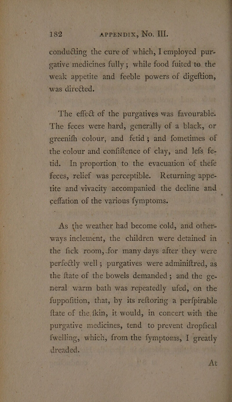 conducting the cure of which, I employed pur- gative medicines fully; while food fuited te the weak appetite and feeble powers of digeftion, ‘was directed. The effet of the purgatives was favourable. The feces were hard, generally of a black, or ereenifh colour, and fetid; and fometimes of the colour and confiftence of clay, and lefs, fe- feces, relief was perceptible. Returning appe- ceflation of the various fymptoms. ways inclement, the children were detained in the fick. room,.for many days after they were periectly well; purgatives were adminiftred, as the {tate of the bowels demanded; and the ge- neral warm bath was repeatedly ufed, on the fuppofition, that, by its reftoring a perfpirable {tate of the fkin, it would, in concert with the purgative medicines, tend to prevent dropfical {welling, which, from the fymptoms, I greatly dreaded. | | At