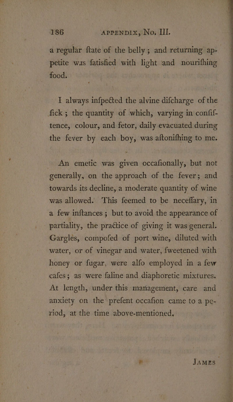 petite was fatisfied with light and nourifhing food. I always infpected the alvine difcharge of the fick ; the quantity of which, varying in confif- tence, colour, and fetor, daily evacuated during the fever by each boy, was aftonifhing to me. _ An emetic was given occafionally, but not generally, on the approach of the fever; and towards its decline,.a moderate quantity of wine was allowed. This feemed to be neceflary, in a few in{ftances ; but to avoid the appearance of Gargles, compofed of port wine, diluted with water, or of vinegar and water, fweetened with honey or fugar, were alfo employed in a few cafes; as were faline and diaphoretic mixtures. At length, under this: management, care and riod, at the time above-mentioned,