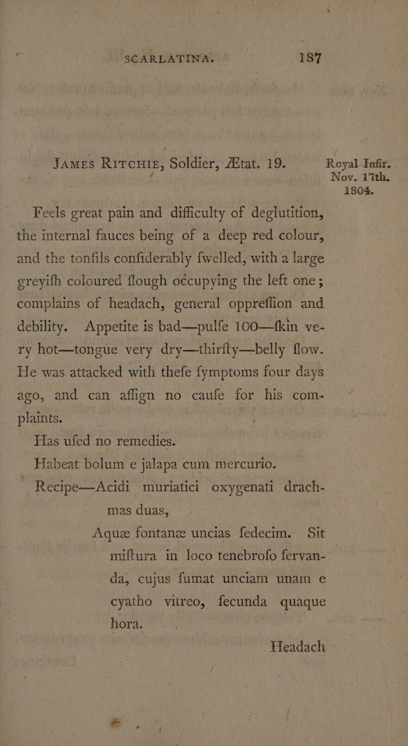 James Ritcuts, Soldier, tat. 19. Feels great pain and difficulty of deglutition, ‘the internal fauces being of a deep red colour, and the tonfils confiderably fwelled, with a large ereyifh coloured flough occupying the left one ; complains of headach, general oppreflion and debility. Appetite is bad—pulfe 100—fkin ve- ry hot—tongue very dry—thirfty—belly flow. He was attacked with thefe fymptoms four days ago, and can aflign no caufe for his com- plaints. Has ufed no remedies. Habeat bolum e jalapa cum mercurio. | Recipe—Acidi muriatici oxygenati drach- mas duas, | Aquee fontanee uncias fedecim. Sit miftura in loco tenebrofo fervan- da, cujus fumat unciam unam e cyatho vitreo, fecunda quaque hora. | Headach Royal Infir, Nov. Lith, 1804.