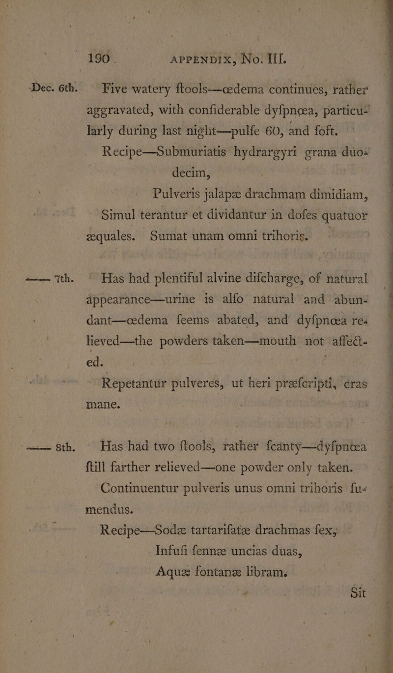 ai Sth. Five watery ftools—cedema continues, rather larly during last night—pulfe 60, and foft. decim, Pulveris jalapee drachmam dimidiam, Simul terantur et dividantur in dofes quatuor zequales. Sumat unam omni trihoris. Has had plentiful alvine difcharge, of natural appearance—urine is alfo natural and abun- dant—cedema feems abated, and dyfpnoea re. heved—the powders taken—mouth not affect. ed. : Repetantur pulveres, ut heri preferipti, cras Drane. Has had two ftools, rather fcanty—dyfpnoea ftill farther relieved—one powder only taken. ‘Continuentur pulveris unus omni trihoris fue mendus. | Recipe—Sodez tartarifate drachmas fex, Infufi fennee uncias duas, Aquz fontane libram. . — nee ae eee ee ee ce ee Sy Le ee