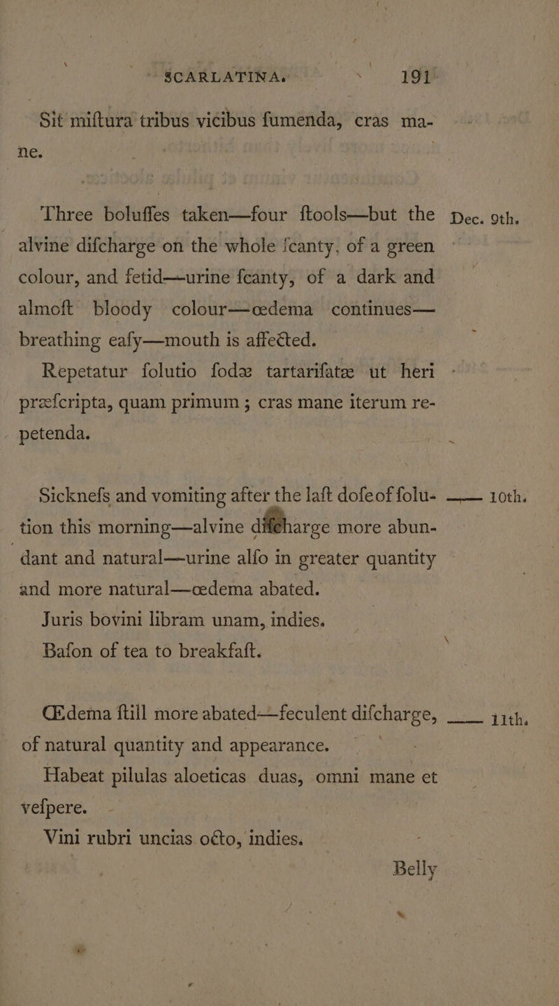 Sit miftura tribus vicibus fumenda, cras ma- ne. Three boluffes taken—four ftools—but the alvine difcharge on the whole fcanty, of a green colour, and fetid—urine feanty, of a dark and almoft bloody colour—cedema continues— breathing eafy—mouth is affected. Repetatur folutio fode tartarifate ut heri pree{cripta, quam primum ; cras mane iterum re- - petenda. Sicknefs and vomiting after the laft dofeof folu- tion this morning—alvine dMPbarce more abun- dant and natural—urine alfo in greater quantity and more natural—cedema abated. Juris bovini libram unam, indies. Bafon of tea to breakfatft. CEdema ftill more abated—feculent difcharge, of natural quantity and appearance. Habeat pilulas aloeticas duas, omni mane et velpere. Vini rubri uncias. o¢to, indies. Belly %. Dec. 9th. oes 10th.