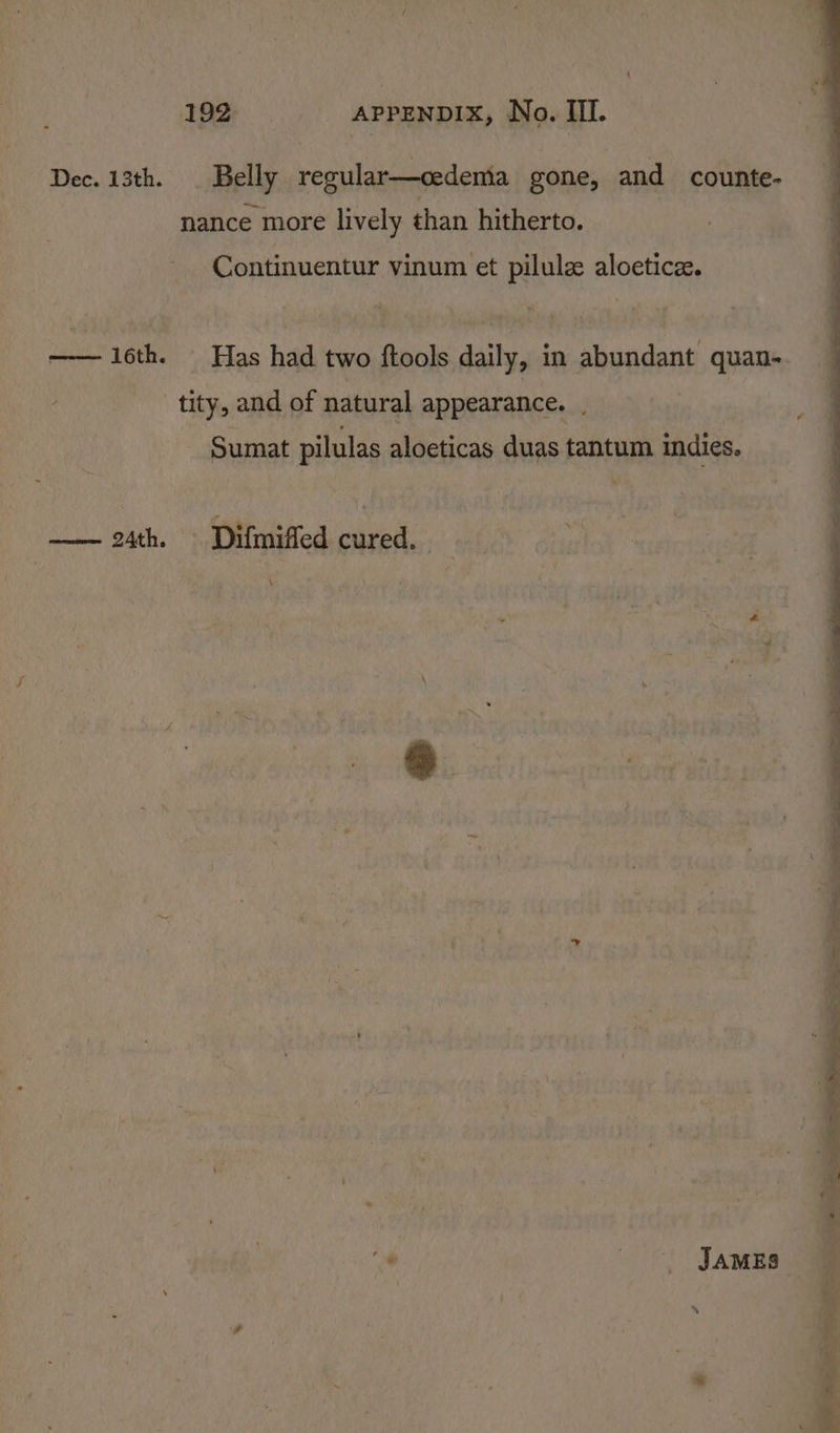 { 192 APPENDIX, No. II. Dec. 13th. Belly regular—cedemia gone, and counte- nance more lively than hitherto. Continuentur vinum et pilulz aloetice. —— 16th. Has had two ftools daily, in abundant quan- tity, and of natural appearance. . | - Sumat pilulas aloeticas duas tantum indies. Deacoi ALTY Difmiffed cured. \