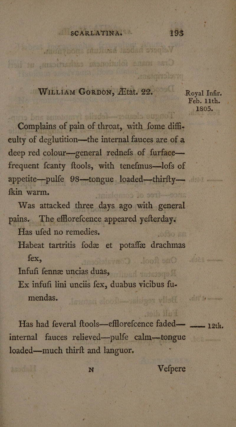WiiLiam Gorpon, Zitat. 92, Complains of pain of throat, with fome diffi. culty of deglutition—the internal fauces are of a deep red colour—general rednefs of furface— frequent feanty ftools, with tenefmus—lofs of appetite—pulfe 7S rgBneus loaded—thirfty— fkin warm. pains. The efflorefcence appeared yelterdays Has ufed no remedies. ) Habeat tartritis fode et potafla drachmas fex, Infufi fenne uncias 1s duas, ) Ex infufi lini unciis fem. duabus vicibus fire = mendas. Has had feveral ftools—efflorefcence faded— internal fauces relieved—pulfe calm—tongue loaded—much thirft and languor. 3 Feb. 1ith. a R05. f