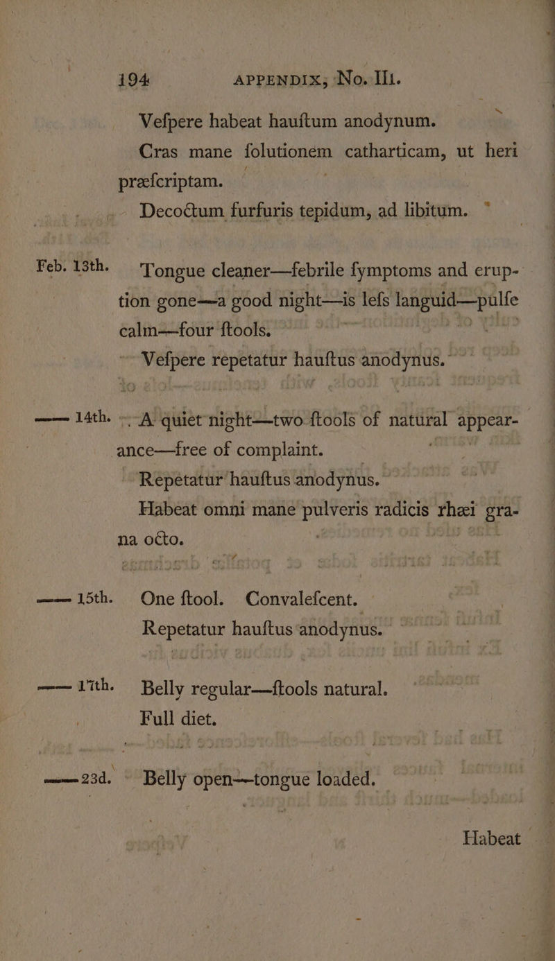 s Vefpere habeat haujtum anodynum. Cras mane folutioném catharticam, ut heri prefcriptam. | Decoctum furfuris tepidum, ad libitum. Feb. 13th. Tongue cleaner—febrile fymptoms and erup- tion gone—a good night—is lefs languid—pulfe calm-—four f{tools. | ~~ Velpere repetatur hauftus anodynus.” —— lath. —-A quiet night—two ftools of natural ieee idee of complaint. Repetatur hauftus anodynus. Habeat omni mane pulveris radicis thei gra na otto. —— 15th. One ftool. Convalefcent. Repetatur hauftus anodynus. mm 17th. Belly regular—ftools natural. Full diet. ——23d. — Belly open—tongue loaded. Habeat