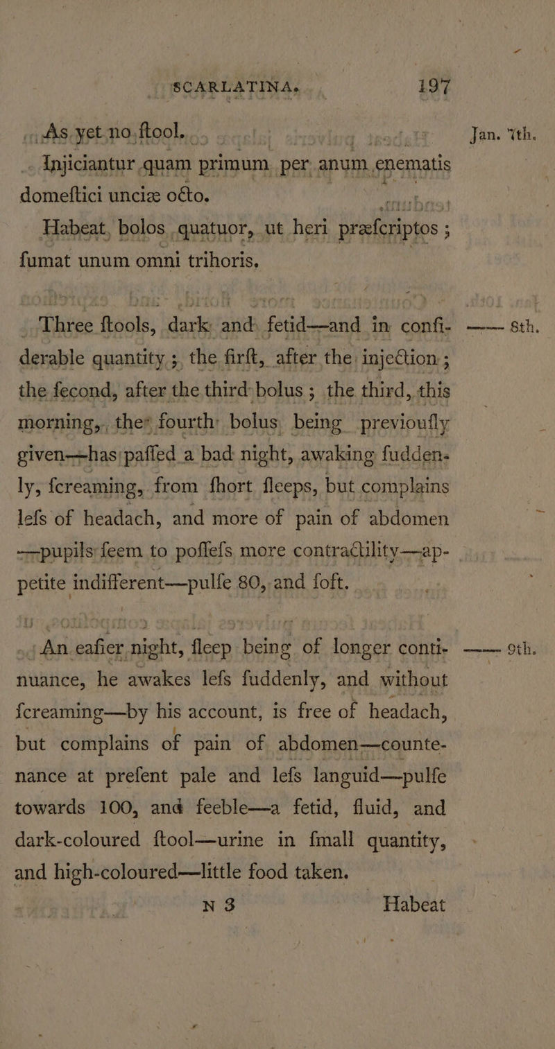 AAs yet no, ftool. de Injiciantur, quam primum per. anum. enematis domeftici uncize oéto. Piel Habeat, bolos quatuor, ut heri precferiptos: ; fumat unum omni trihoris. derable quantity ; the firft, after the injection: ; the fecond, after the third bolus ; the third, this morning, the fourth bolus, being previoufly given—has paffed a bad night, awaking fudden- ly, fereaming, from fhort fleeps, but complains lefs of headach, and more of pain of abdomen petite indifferent—pulfe 80, and foft. a An eafier night, fleep being of longer conti- nuance, he awakes lefs fuddenly, and without {creaming—by his account, is free of headach, but complains of pain of abdomen—counte- nance at prefent pale and lefs languid—pulfe towards 100, ané feeble—a fetid, fluid, and dark-coloured ftool—urine in fmall quantity, and high-coloured—little food taken. | N 3 ~ Habeat