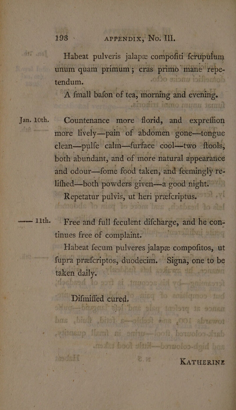 Jan. 1oth. Elabeat pulveris jalapz compofiti {crupalum A fimall bafon’ of tea, toring and evening. Countenance more dota’ and expreflion more lively pain of abdomen~ gone—tongue clean—pulfe calm—furface cool—two ftools, both abundant, and of more natural appeararice and odour—fome food taken; and feemingly r re- lifhed—both powders given—a good night? ' iad a ea pulvis, ut heri- 4g eicriptus. rot eX Free and full feculent difcharge, aie he’ con- tinues free of complaint. | Habeat fecum pulveres Jalapee compofitos, ut fupra praferiptos, duodecim. i one to tbe taken daily. | Difmified cured. KATHERINE