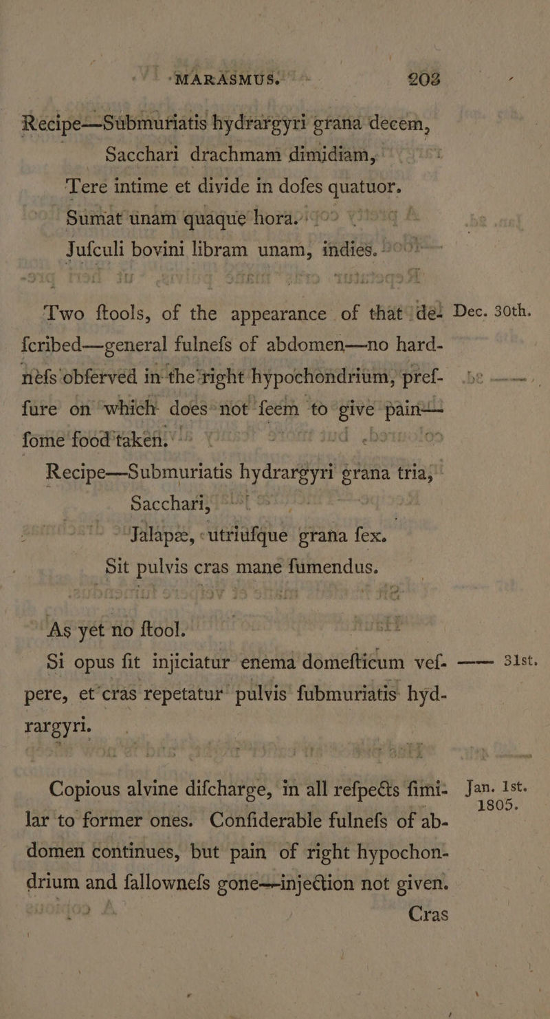 Recipe—Submutiatis hydrargyri grana decem, | Sacchari drachmam dimidiam,. Tere intime et divide in dofes quatuor. Sumat tinam quaque hora.’ | Jufculi bovini libram unam, indies. ” Two ftools, of the appearance of that /de- {cribed—general fulnefs of abdomen—no hard- nefs obferved in the’ right hypochondrium, pref. fure on which does not feem to ree LENE fome food’ taken. 0: Recipe—Submuriatis hydrargyri Nae tria, Sacchari, Jalapes, <utriufque grana fex. , Sit pulvis cras mane fumendus. “As yet no ftool. Si opus fit injiciatur enema domefticum vet- pere, ef ‘cras ‘repetatur: pulvis fubmuriatis: hyd- rargyri. Copious alvine difcharge, in all refpects fimi- lar to former ones. Confiderable fulnefs of ab- domen continues, but pain of right hypochon- drium and fallownefs gone—-injection not given. Cras Dec. 30th. Jan. Ist. 1805.