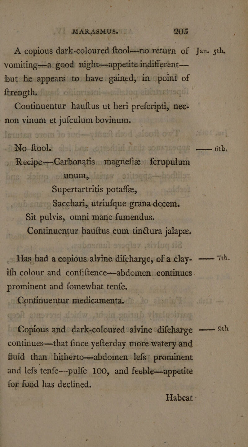 A copious dark-coloured ftool—no return of vomiting—a good night—appetite indifferent— {trength, xf Continuentur hauftus ut heri prefcripti, nec- non vinum et jufculum bovinum. AWNo-ftbali clol bas ui - : , Recipe-—-Carbonatis. magnefiee» fcrupulum unum, Supertartritis potafle, Sacchari, utriufque granadecem. Sit pulvis, omni mane fumendus. Continuentur hauftus cum tin@ura jalapz. Has had a copious alvine: difcharge, of a clay- prominent and fomewhat tenfe. Continuentur medicamenta. ~ Copious and dark-coloured : alvine ‘difcharge continues—that fince yefterday more-watery and fluid than hitherto—abdomen. lefs: prominent and lefs tenfe—-pulfe 100, and feeble—appetite for food has declined. Jan. 5th, eecrem cee 6th, sical “ZOE, womens. OF