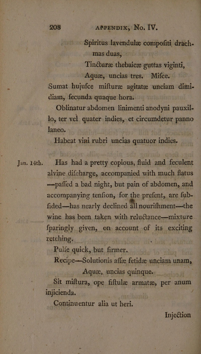 Jan. 14th. - Spiritus lavendule compofiti drach. mas duas, Tindure thebaicee guttas viginti, Aque, uncias tres. Mifce. diam, fecunda quaque hora. Oblinatur abdomen linimenti anodyni pauxil- lo, ter vel quater indies, et circumdetur panno Janeo. he ieee Habeat vini rubri uncias quatuor indies. Has hada pretty copious, fluid and feculent alvine difcharge, accompanied with much flatus accompanying tenfion, for the prefent, are fub- fided—has nearly declined Fil nourihment—the fparingly given, on account of its exciting retching. _ Mey “ees Pulfe quick, but firmer. _ a Recipe—Solutionis affze fetidee unciam unam, Aque, uncias quinque.. ; ip Sit miftura, ope fiftule armate, per anum injicienda. : | a Continuentur alia ut heri. Injection