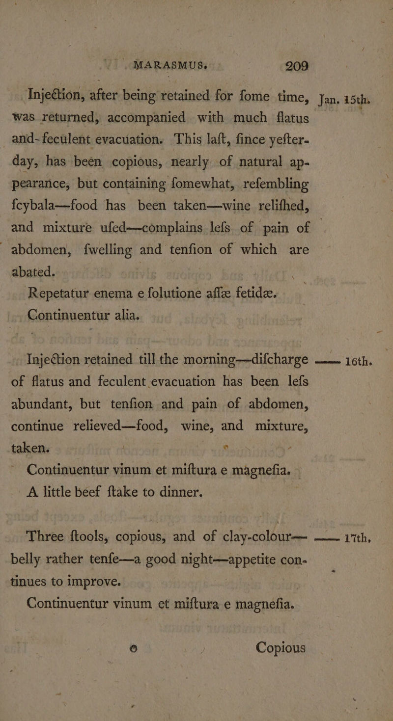 Injection, after being retained for fome time, was returned, accompanied with much fatus and-feculent evacuation. This laft, fince yefter- day, has been copious, nearly of natural ap- pearance, but containing fomewhat, refembling {cybala—food has been taken—wine relifhed, Jan. 15th. abdomen, fwelling and tenfion of which are abated. | wh ; ) . Repetatur enema e folutione affze fetide. Continuentur alia. _ Injection retained till the morning—difcharge of flatus and feculent evacuation has been lefs abundant, but tenfion and pain of abdomen, continue relieved—food, wine, and mixture, taken. | Eee Continuentur vinum et miftura e magnefia. © A little beef {take to dinner. Three ftools, copious, and of clay-colour— belly rather tenfe—a good night—appetite con- tinues to improve. | Continuentur vinum et miftura e magnefia. ) | Copious mee th,