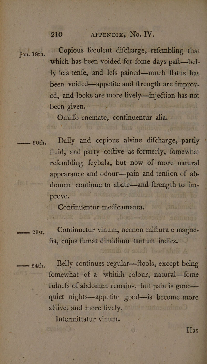 ‘210 appEnprx,, No. IV. ie ish, Copious feculent difcharge, refembling that _ which has been voided for fome days paft—bel- ly lefs tenfe, and lefs pained—much flatus has been voided—appetite and ftrength are improv- ed, and looks are more lively—injection has not been given. Omiffo enemate, continuentur alia. _— 20th. | Daily and copious alvine difcharge, partly : fluid, and party coftive as formerly, fomewhat refembling f{cybala, but now of more natural appearance and odour—pain and tenfion of ab- domen continue to abate—and ftrength to im- prove. 3 | Continuentur medicamenta. a aide Continuetur vinum, necnon miftura e magne- fia, cujus fumat dimidium tantum indies. —— 24th, Belly continues regular—{tools, except being fomewhat of a whitifh colour, natural—fome ‘tulnefs of abdomen remains, but pain is gone— quiet nights—appetite good—is become more active, and more lively. | Intermittatur vinum. ; | | Has