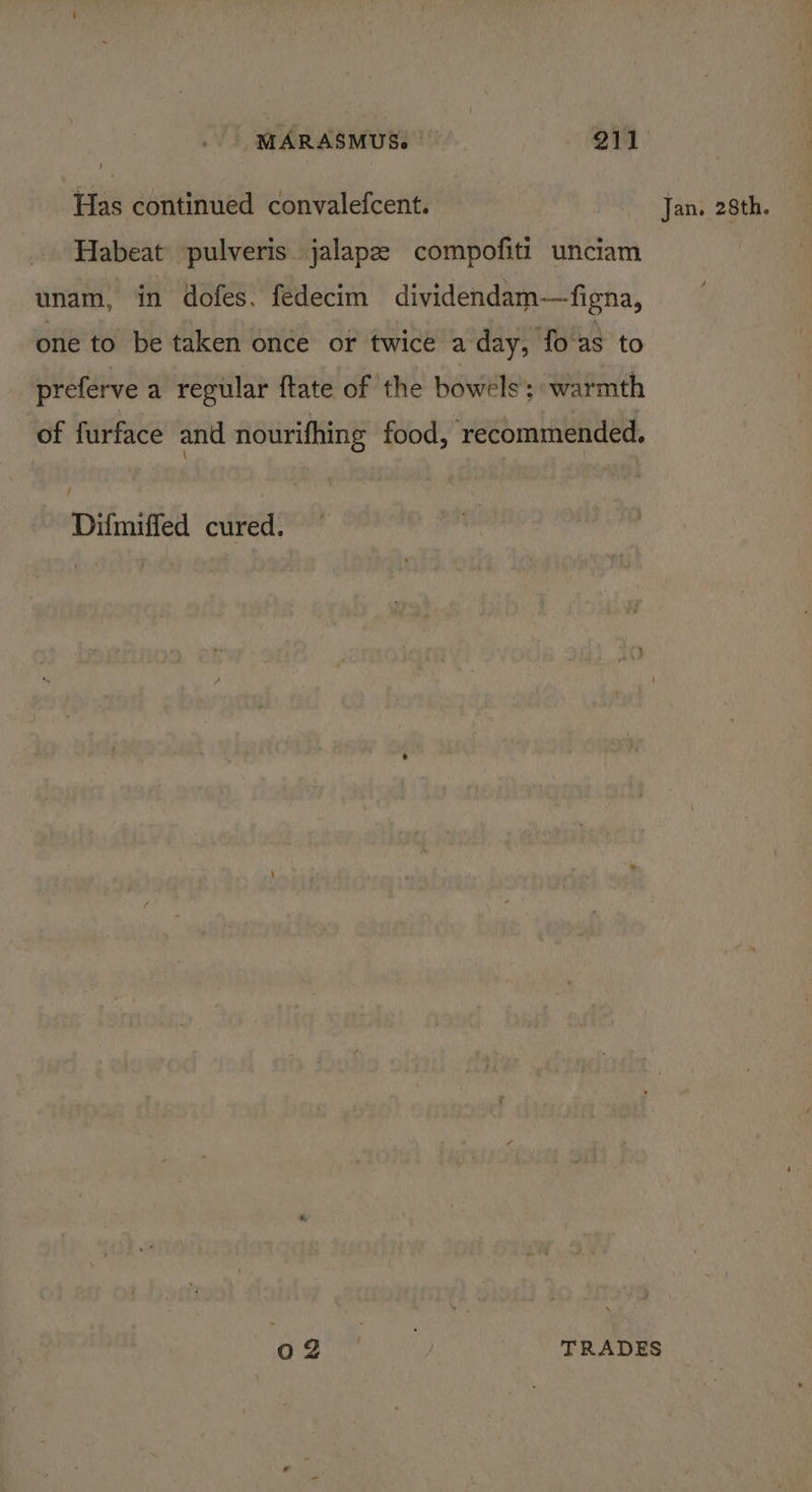! Has continued convalefcent. Jan. 28th. Habeat pulveris jalapze compofiti unciam unam, in dofes. fedecim dividendam—figna, one to be taken once or twice a day, fo'as to preferve a regular ftate of the bowels’; warmth of furface and nourifhing food, recommended. Difmiffed cured. ig Sn TRADES