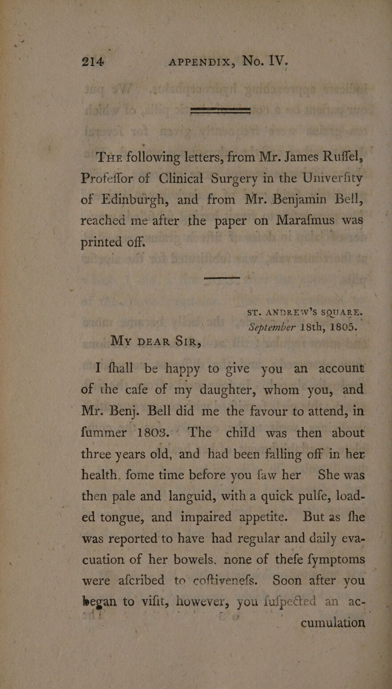 THE following letters, from Mr. James Ruffel, Profeflor of Clinical Surgery in the Univer fity of Edinburgh, and from Mr. Benjamin Bell, reached me after the de ig on Marafmus was printed off. ST. AND DREW’ s SQUARE. September isth, 1805. | My Dear SIR, | bisa | fhall be happy to give you an account of the cafe of my daughter, whom you, and BB 8 Ages Bell did me the favour to attend, in fummer 1803... The child was then about three years old, and had been falling off in her health, fome time before you faw her She was then pale and languid, with a quick pulfe, load- ed tongue, and impaired appetite. But as fhe was reported to have had regular and daily eva- cuation of her bowels, none of thefe fymptoms were afcribed to coftivenefs. Soon after you : began to vifit, however, ks fufpected an ac cumulation \